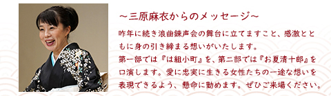 昨年に続き浪曲錬声会の舞台に立てますこと、感激とともに身の引き締まる想いがいたします。第一部では『は組小町』を、第二部では『お夏清十郎』を口演します。愛に忠実に生きる女性たちの一途な想いを表現できるよう、懸命に勤めます。ぜひご来場ください。