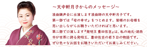 浪曲錬声会に出演します浪曲師の天中軒月子です。第一部では『母の幸せ』をつとめます。皆様のお母様を思い出しながらお聴きいただければと思います。第二部で口演します『発明王 豊田佐吉』は、私の地元・湖西市が世界に誇る発明王、豊田佐吉の若き日の物語です。ぜひ色々なお話をお聴きいただいてお楽しみください。