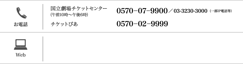 【お電話】（午前10時～午後6時）国立劇場チケットセンター：（一部IP電話等）0570-07-9900／03-3230-3000 /チケットぴあ：0570-02-9999