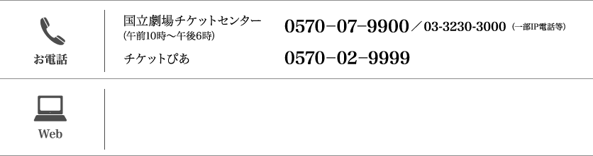 【お電話】（午前10時〜午後6時）国立劇場チケットセンター：（一部IP電話等）0570-07-9900／03-3230-3000 /チケットぴあ：0570-02-9999