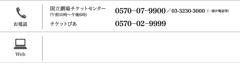 【お電話】（午前10時～午後6時）国立劇場チケットセンター：（一部IP電話等）0570-07-9900／03-3230-3000 /チケットぴあ：0570-02-9999