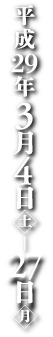 平成29年3月4日[土] ～ 27日[月]