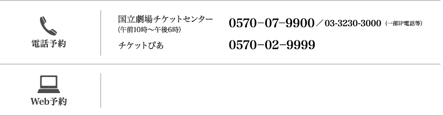 【お電話】（午前10時〜午後6時）国立劇場チケットセンター：（一部IP電話等）0570-07-9900／03-3230-3000 /チケットぴあ：0570-02-9999