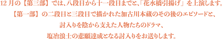 12月の【第三部】では、八段目から十一段目までと、「花水橋引揚げ」を上演します。【第一部】の二段目と三段目で描かれた加古川本蔵のその後のエピソードと、討入りを陰から支えた人物たちのドラマ、塩冶浪士の悲願達成となる討入りをお送りします。