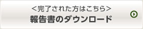 ＜完了された方はこちら＞報告書をダウンロード