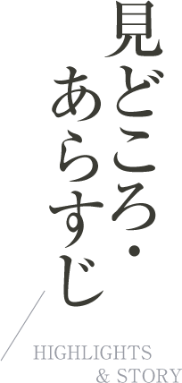 見どころ・あらすじ|HIGHLIGHTS & STORY