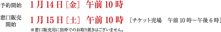 予約開始：1月14日［金］午前10時  ／窓口販売開始：1月15日［土］午前10時 ［チケット売場　午前10時～午後6時］※窓口販売用に別枠でのお取り置きはございません。