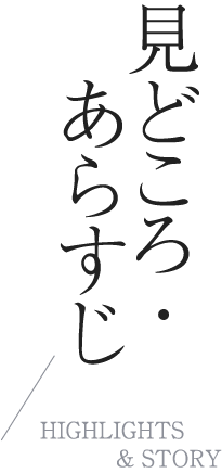 見どころ・あらすじ|HIGHLIGHTS & STORY