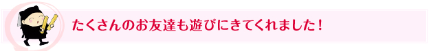 たくさんのお友達も遊びにきてくれました！